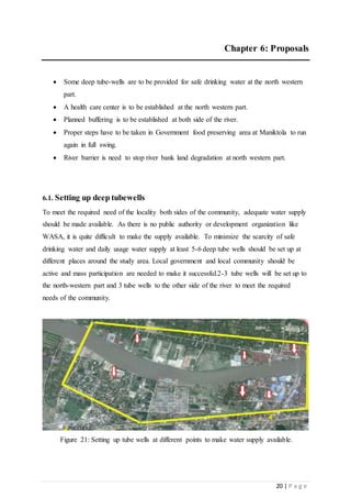 20 | P a g e
Chapter 6: Proposals
 Some deep tube-wells are to be provided for safe drinking water at the north western
part.
 A health care center is to be established at the north western part.
 Planned buffering is to be established at both side of the river.
 Proper steps have to be taken in Government food preserving area at Maniktola to run
again in full swing.
 River barrier is need to stop river bank land degradation at north western part.
6.1. Setting up deep tubewells
To meet the required need of the locality both sides of the community, adequate water supply
should be made available. As there is no public authority or development organization like
WASA, it is quite difficult to make the supply available. To minimize the scarcity of safe
drinking water and daily usage water supply at least 5-6 deep tube wells should be set up at
different places around the study area. Local government and local community should be
active and mass participation are needed to make it successful.2-3 tube wells will be set up to
the north-western part and 3 tube wells to the other side of the river to meet the required
needs of the community.
Figure 21: Setting up tube wells at different points to make water supply available.
 