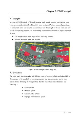 23 | P a g e
Chapter 7: SWOT analysis
7.1 Strength:
In terms of SWOT analysis of the study area,the whole area is basically multipurpose zone
where commercial,residential and industrial areas are located.As there are good percentages
of commercial zones and industries available,these are the strength of the site which are used
for day to day living purposes.The main earning source of the community is highly dependent
on these.
 The strength of our site is major ‘Ghat’ and Ferry terminal.
 Different industries ,mills and factories.
Figure 24 : The strengths of the study area
7.2 Weakness:
The entire study area is occupied with different types of problems which can be identified as
the weakness of the area.Lack of proper management and unconsciousness are the main
reasons behind it.Among all those problems the vital ones which cannot be denied are
followings :
• Road condition
• Drainage system
• Lack of Utility services
• Improper waste disposal system.
 