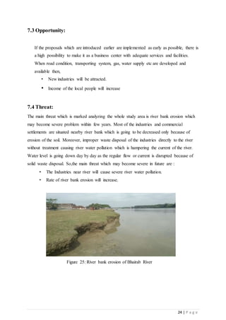 24 | P a g e
7.3 Opportunity:
If the proposals which are introduced earlier are implemented as early as possible, there is
a high possibility to make it as a business center with adequate services and facilities.
When road condition, transporting system, gas, water supply etc are developed and
available then,
• New industries will be attracted.
• Income of the local people will increase
7.4 Threat:
The main threat which is marked analyzing the whole study area is river bank erosion which
may become severe problem within few years. Most of the industries and commercial
settlements are situated nearby river bank which is going to be decreased only because of
erosion of the soil. Moreover, improper waste disposal of the industries directly to the river
without treatment causing river water pollution which is hampering the current of the river.
Water level is going down day by day as the regular flow or current is disrupted because of
solid waste disposal. So,the main threat which may become severe in future are :
• The Industries near river will cause severe river water pollution.
• Rate of river bank erosion will increase.
Figure 25: River bank erosion of Bhairab River
 