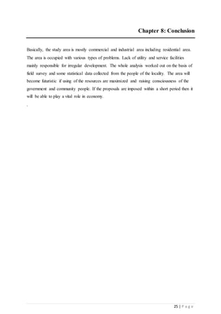 25 | P a g e
Chapter 8: Conclusion
Basically, the study area is mostly commercial and industrial area including residential area.
The area is occupied with various types of problems. Lack of utility and service facilities
mainly responsible for irregular development. The whole analysis worked out on the basis of
field survey and some statistical data collected from the people of the locality. The area will
become futuristic if using of the resources are maximized and raising consciousness of the
government and community people. If the proposals are imposed within a short period then it
will be able to play a vital role in economy.
.
 