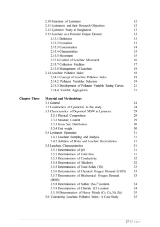 27 | P a g e
2.10 Functions of Lysimeter 12
2.11 Lysimeters and their Research Objectives 12
2.12 Lysimeter Study in Bangladesh 13
2.13 Leachate as a Potential Output Element 13
2.13.1 Definition 13
2.13.2 Formation 13
2.13.3 Concentration 14
2.13.4 Characteristics 15
2.13.5 Movement 15
2.13.6 Control of Leachate Movement 16
2.13.7 Collection Facilities 17
2.13.8 Management of Leachate 18
2.14 Leachate Pollution Index 18
2.14.1 Concept of Leachate Pollution Index 19
2.14.2 Pollutant Variables Selection 19
2.14.3 Development of Pollutant Variable Rating Curves 21
2.14.4 Variable Aggregation 21
Chapter Three Material and Methodology
3.1 General 24
3.2 Construction of Lysimeters in this study 24
3.3 Characteristics of Deposited MSW in Lysimeter 29
3.3.1 Physical Composition 29
3.3.2 Moisture Content 29
3.3.3 Grain Size Distribution 30
3.3.4 Unit weight 30
3.4 Lysimeter Operation 31
3.4.1 Leachate Sampling and Analysis 31
3.4.2 Addition of Water and Leachate Recirculation 31
3.5 Leachate Characterization 31
3.5.1 Determination of pH 31
3.5.2 Determination of Total Iron 31
3.5.3 Determination of Conductivity 32
3.5.4 Determination of Alkalinity 32
3.5.5 Determination of Total Solids (TS) 33
3.5.6 Determination of Chemical Oxygen Demand (COD) 33
3.5.7 Determination of Biochemical Oxygen Demand
(BOD)
33
3.5.8 Determination of Sulfate (So4
2-) content. 34
3.5.9 Determination of Chloride (Cl-) content 34
3.5.10 Determination of Heavy Metals (Cr, Cu, Ni, Zn) 35
3.6 Calculating Leachate Pollution Index- A Case Study 35
 