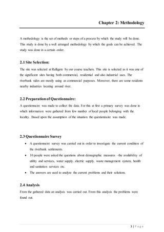 3 | P a g e
Chapter 2: Methodology
A methodology is the set of methods or steps of a process by which the study will be done.
This study is done by a well arranged methodology by which the goals can be achieved. The
study was done in a certain order.
2.1 Site Selection:
The site was selected at Ralligate by our course teachers. This site is selected as it was one of
the significant sites having both commercial, residential and also industrial uses. The
riverbank sides are mostly using as commercial purposes. Moreover, there are some residents
nearby industries locating around river.
2.2 Preparationof Questionnaire:
A questionnaire was made to collect the data. For this at first a primary survey was done in
which information were gathered from few number of local people belonging with the
locality. Based upon the assumption of the situation the questionnaire was made.
2.3 Questionnaire Survey
 A questionnaire survey was carried out in order to investigate the current condition of
the riverbank settlements.
 10 people were asked the questions about demographic measures –the availability of
utility and services, water supply, electric supply, waste management system, health
and sanitation services etc.
 The answers are used to analyze the current problems and their solutions.
2.4 Analysis
From the gathered data an analysis was carried out. From this analysis the problems were
found out.
 
