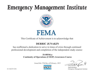 Emergency Management Institute
This Certificate of Achievement is to acknowledge that
has reaffirmed a dedication to serve in times of crisis through continued
professional development and completion of the independent study course:
Tony Russell
Superintendent
Emergency Management Institute
DERRIC JUNAKIN
IS-00546.a
Continuity of Operations (COOP) Awareness Course
Issued this 27th Day of February, 2015
0.1 IACET CEU
 