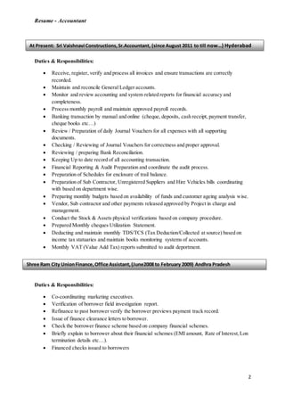 Resume - Accountant
2
Duties & Responsibilities:
 Receive, register, verify and process all invoices and ensure transactions are correctly
recorded.
 Maintain and reconcile General Ledger accounts.
 Monitor and review accounting and system related reports for financial accuracy and
completeness.
 Process monthly payroll and maintain approved payroll records.
 Banking transaction by manual and online (cheque, deposits, cash receipt, payment transfer,
cheque books etc…)
 Review / Preparation of daily Journal Vouchers for all expenses with all supporting
documents.
 Checking / Reviewing of Journal Vouchers for correctness and proper approval.
 Reviewing / preparing Bank Reconciliation.
 Keeping Up to date record of all accounting transaction.
 Financial Reporting & Audit Preparation and coordinate the audit process.
 Preparation of Schedules for enclosure of trail balance.
 Preparation of Sub Contractor, Unregistered Suppliers and Hire Vehicles bills coordinating
with based on department wise.
 Preparing monthly budgets based on availability of funds and customer ageing analysis wise.
 Vendor, Sub contractor and other payments released approved by Project in charge and
management.
 Conduct the Stock & Assets physical verifications based on company procedure.
 Prepared Monthly cheques Utilization Statement.
 Deducting and maintain monthly TDS/TCS (Tax Deduction/Collected at source) based on
income tax statuaries and maintain books monitoring systems of accounts.
 Monthly VAT (Value Add Tax) reports submitted to audit deportment.
Duties & Responsibilities:
 Co-coordinating marketing executives.
 Verification of borrower field investigation report.
 Refinance to past borrower verify the borrower previews payment track record.
 Issue of finance clearance letters to borrower.
 Check the borrower finance scheme based on company financial schemes.
 Briefly explain to borrower about their financial schemes (EMI amount, Rate of Interest,Lon
termination details etc…).
 Financed checks issued to borrowers
At Present: Sri Vaishnavi Constructions, Sr.Accountant, (since August 2011 to till now…) Hyderabad
Shree Ram City UnionFinance,Office Assistant,(June2008 to February 2009) Andhra Pradesh
 