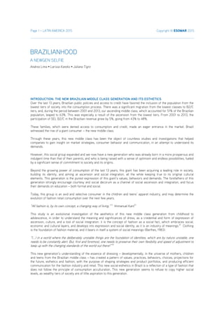 Page 1 – LATIN AMERICA 2015 Copyright © ESOMAR 2015
INTRODUCTION: THE NEW BRAZILIAN MIDDLE CLASS GENERATION AND ITS ESTHETICS
Over the last 13 years, Brazilian public policies and access to credit have favored the inclusion of the population from the
lowest tiers of society into the consumption process. There was a significant migration from the lowest classes to B2/C
tiers, and, during the period between 2001 and 2013, our ascending middle class, which accounted for 51% of the Brazilian
population, leaped to 63%. This was especially a result of the ascension from the lowest tiers. From 2001 to 2013, the
participation of SEL B2/C in the Brazilian revenue grew by 5%, going from 43% to 48%.
These families, which were denied access to consumption and credit, made an eager entrance in the market. Brazil
witnessed the rise of a giant consumer – the new middle class.
Through these years, this new middle class has been the object of countless studies and investigations that helped
companies to gain insight on market strategies, consumer behavior and communication, in an attempt to understand its
demands.
However, this social group expanded and we now have a new generation who was already born in a more prosperous and
indulgent time than that of their parents, and who is being raised with a sense of optimism and endless possibilities, fueled
by a significant sense of commitment to society and its origins.
Beyond the growing power of consumption of the last 13 years, this giant has been acquiring a leading role in society,
building its identity, and aiming at ascension and social integration, all the while keeping true to its original cultural
elements. This generation is the purest expression of this giant’s values, behaviors and demands. The forefathers of this
generation strongly encourage courtesy and social decorum as a channel of social ascension and integration, and focus
their demands on education – both formal and social.
Today, this group is an avid and selective consumer in the children and teens’ apparel industry, and may determine the
evolution of fashion retail consumption over the next few years.
“All fashion is, by its own concept, a changing way of living.” 1)
Immanuel Kant2)
This study is an evolutional investigation of the aesthetics of this new middle class generation from childhood to
adolescence, in order to understand the meaning and significances of dress, as a credential and form of expression of
ascension, culture, and a tool of social integration. it is the concept of fashion as a social fact, which embraces social,
economic and cultural layers, and develops into expression and social identity, as it is an industry of meanings.3)
Clothing
is the foundation of fashion material, and it bears in itself a system of social meanings (Barthes, 1983).
“(...) in a world where the deliberately unstable things are the foundation of identities, which are by nature unstable, one
needs to be constantly alert. But, first and foremost, one needs to preserve their own flexibility and speed of adjustment to
keep up with the changing standards of the world out there!” 4)
This new generation’s understanding of the essence of dressing – developmentally, in the universe of mothers, children
and teens from the Brazilian middle class – has created a pattern of values, practices, behaviors, choices, projections for
the future, esthetics and fashion, with the purpose of shaping strategies and product portfolios, and producing efficient
communication for the fashion industry and retail. This new social esthetics in Brazil is a reflection of a type of fashion that
does not follow the principle of consumption acculturation. This new generation seems to refuse to copy higher social
levels, as wealthy tiers of society are of little aspiration to this generation.
BRAZILIANHOOD
A NEWGEN SELFIE
Andrea Lima • Larissa Kaneko • Juliana Tigre
 