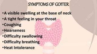 SYMPTOMS OF GOITER
•A visible swelling at the base of neck
•A tight feeling in your throat
•Coughing
•Hoarseness
•Difficulty swallowing
•Difficulty breathing
•Heat Intolerance
 
