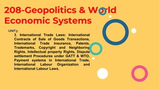 208-Geopolitics & World
Economic Systems
UNIT3:
3. International Trade Laws: International
Contracts of Sale of Goods Transactions,
International Trade Insurance, Patents,
Trademarks, Copyright and Neighboring
Rights. Intellectual property Rights, Dispute
settlement Procedures under GATT & WTO,
Payment systems in International Trade,
International Labour Organization and
International Labour Laws.
 