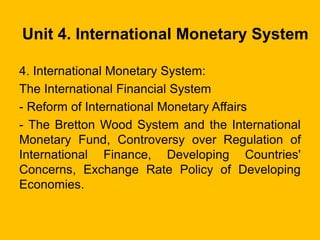 Unit 4. International Monetary System
4. International Monetary System:
The International Financial System
- Reform of International Monetary Affairs
- The Bretton Wood System and the International
Monetary Fund, Controversy over Regulation of
International Finance, Developing Countries'
Concerns, Exchange Rate Policy of Developing
Economies.
 
