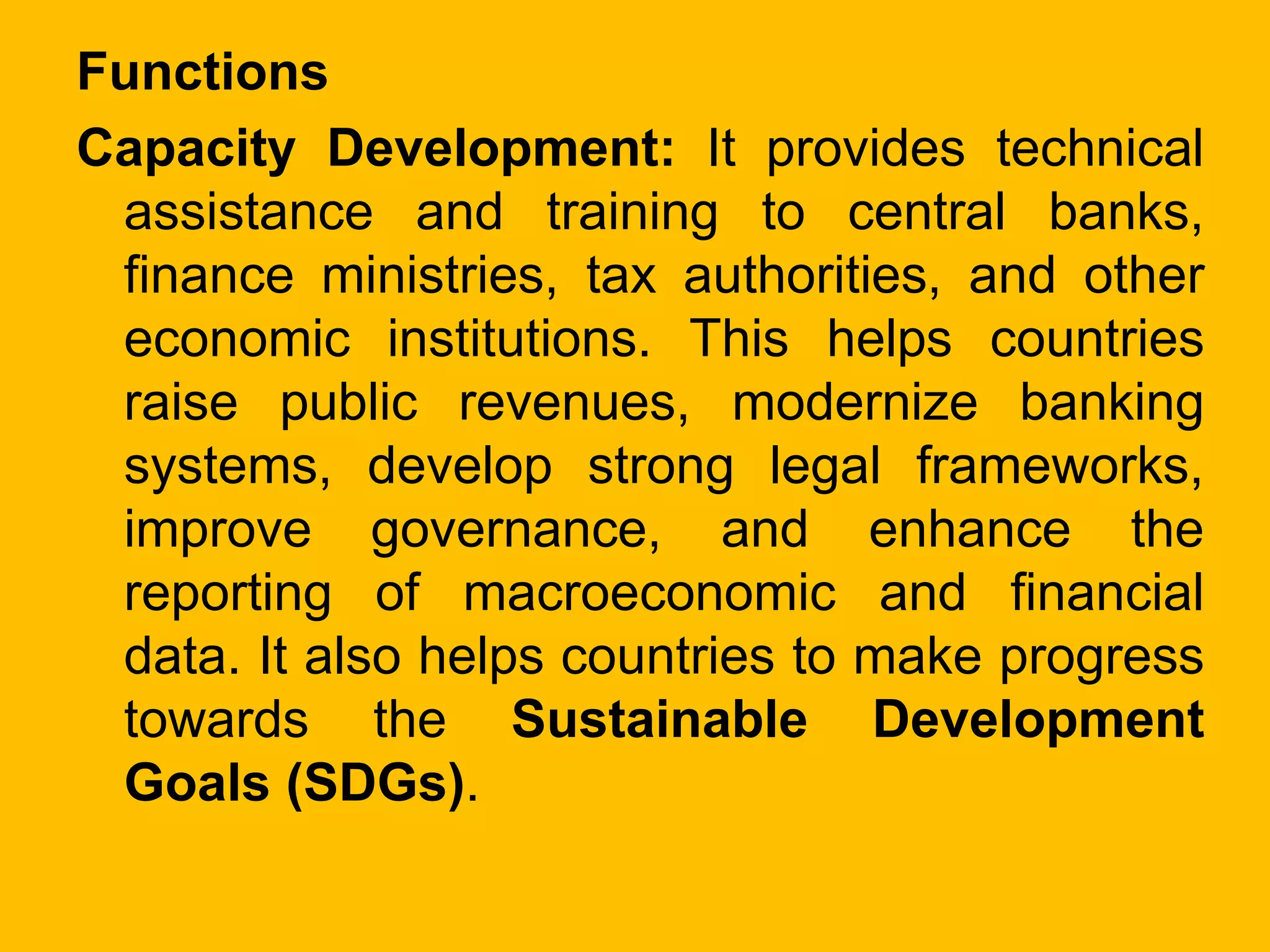 Functions
Capacity Development: It provides technical
assistance and training to central banks,
finance ministries, tax authorities, and other
economic institutions. This helps countries
raise public revenues, modernize banking
systems, develop strong legal frameworks,
improve governance, and enhance the
reporting of macroeconomic and financial
data. It also helps countries to make progress
towards the Sustainable Development
Goals (SDGs).
 