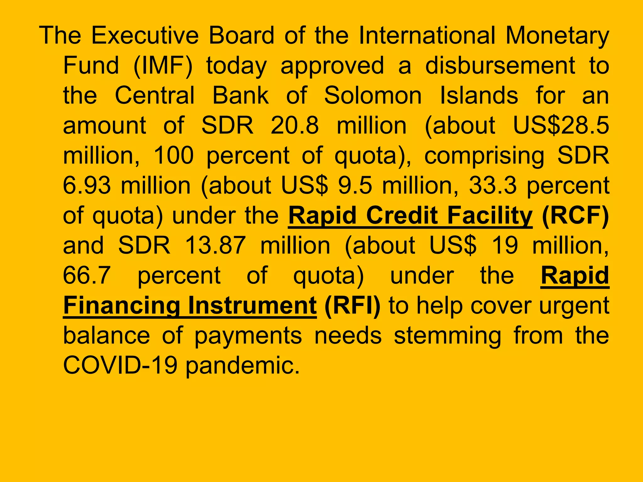 The Executive Board of the International Monetary
Fund (IMF) today approved a disbursement to
the Central Bank of Solomon Islands for an
amount of SDR 20.8 million (about US$28.5
million, 100 percent of quota), comprising SDR
6.93 million (about US$ 9.5 million, 33.3 percent
of quota) under the Rapid Credit Facility (RCF)
and SDR 13.87 million (about US$ 19 million,
66.7 percent of quota) under the Rapid
Financing Instrument (RFI) to help cover urgent
balance of payments needs stemming from the
COVID-19 pandemic.
 