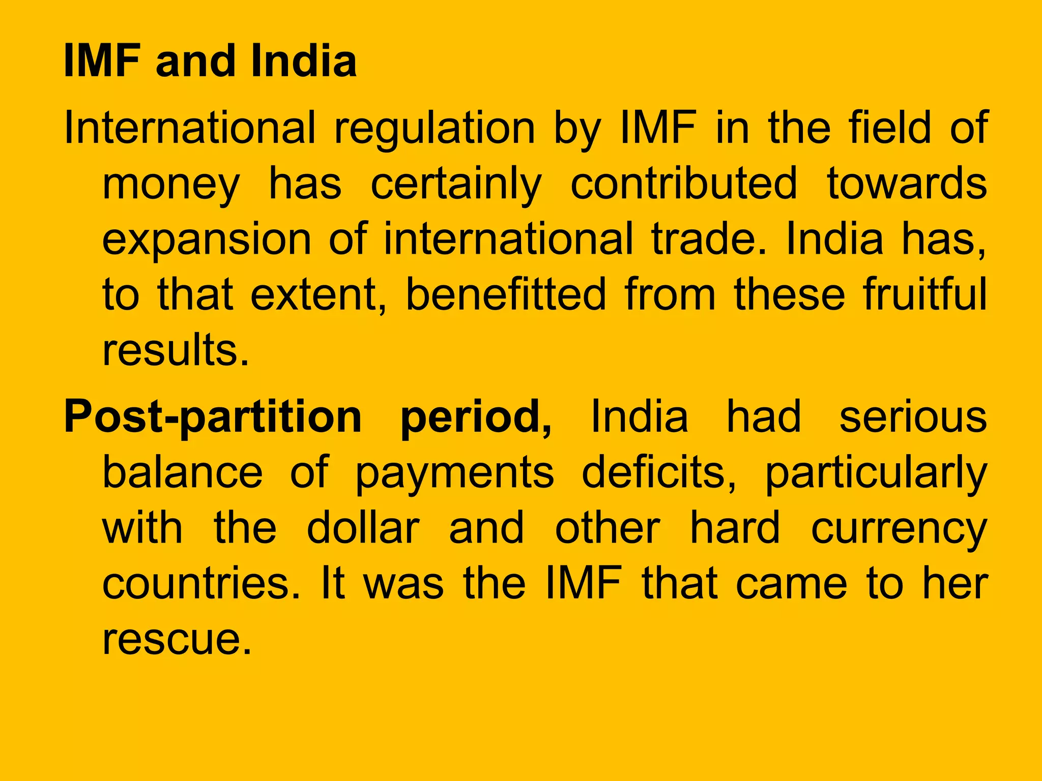 IMF and India
International regulation by IMF in the field of
money has certainly contributed towards
expansion of international trade. India has,
to that extent, benefitted from these fruitful
results.
Post-partition period, India had serious
balance of payments deficits, particularly
with the dollar and other hard currency
countries. It was the IMF that came to her
rescue.
 