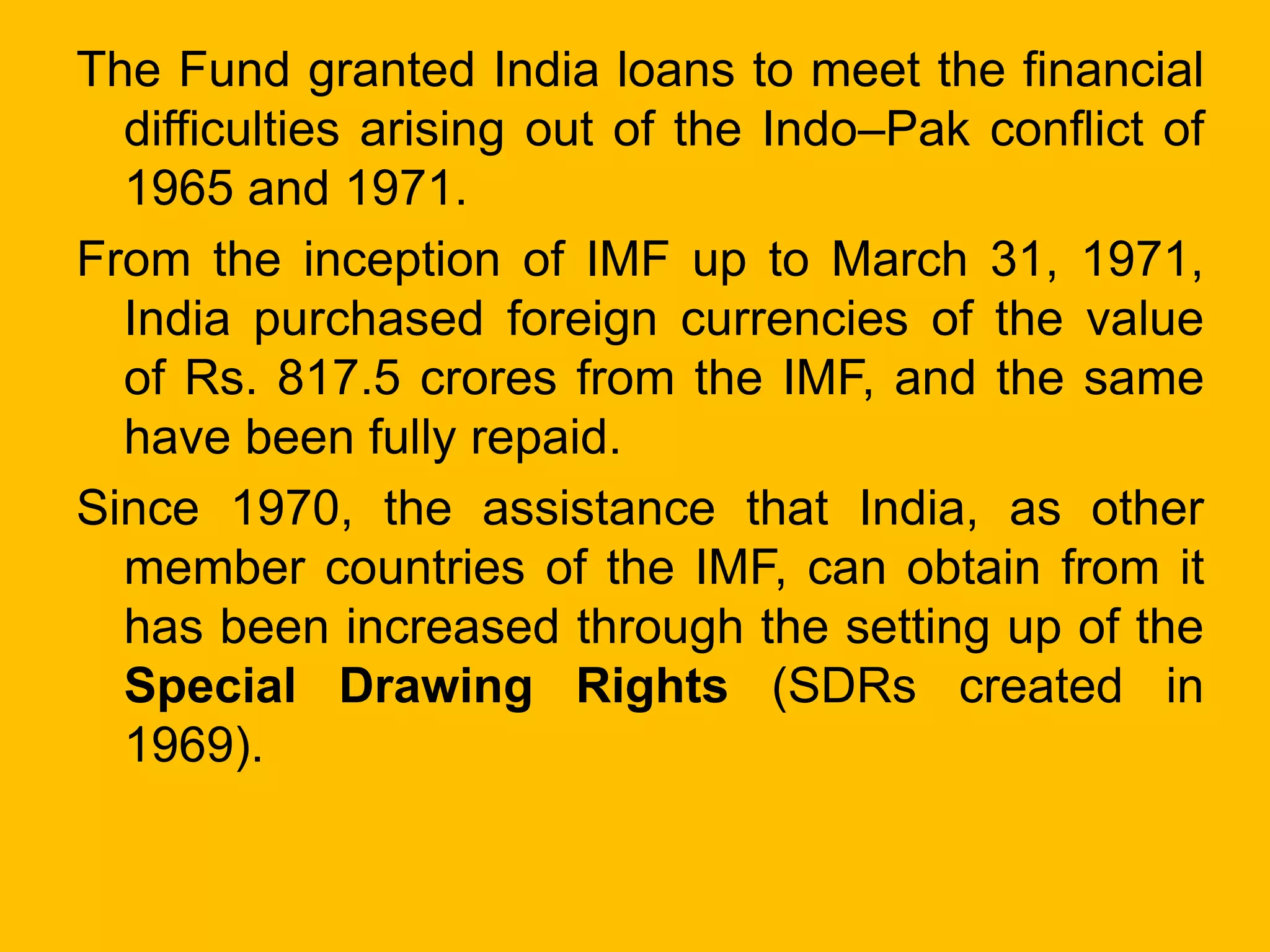 The Fund granted India loans to meet the financial
difficulties arising out of the Indo–Pak conflict of
1965 and 1971.
From the inception of IMF up to March 31, 1971,
India purchased foreign currencies of the value
of Rs. 817.5 crores from the IMF, and the same
have been fully repaid.
Since 1970, the assistance that India, as other
member countries of the IMF, can obtain from it
has been increased through the setting up of the
Special Drawing Rights (SDRs created in
1969).
 
