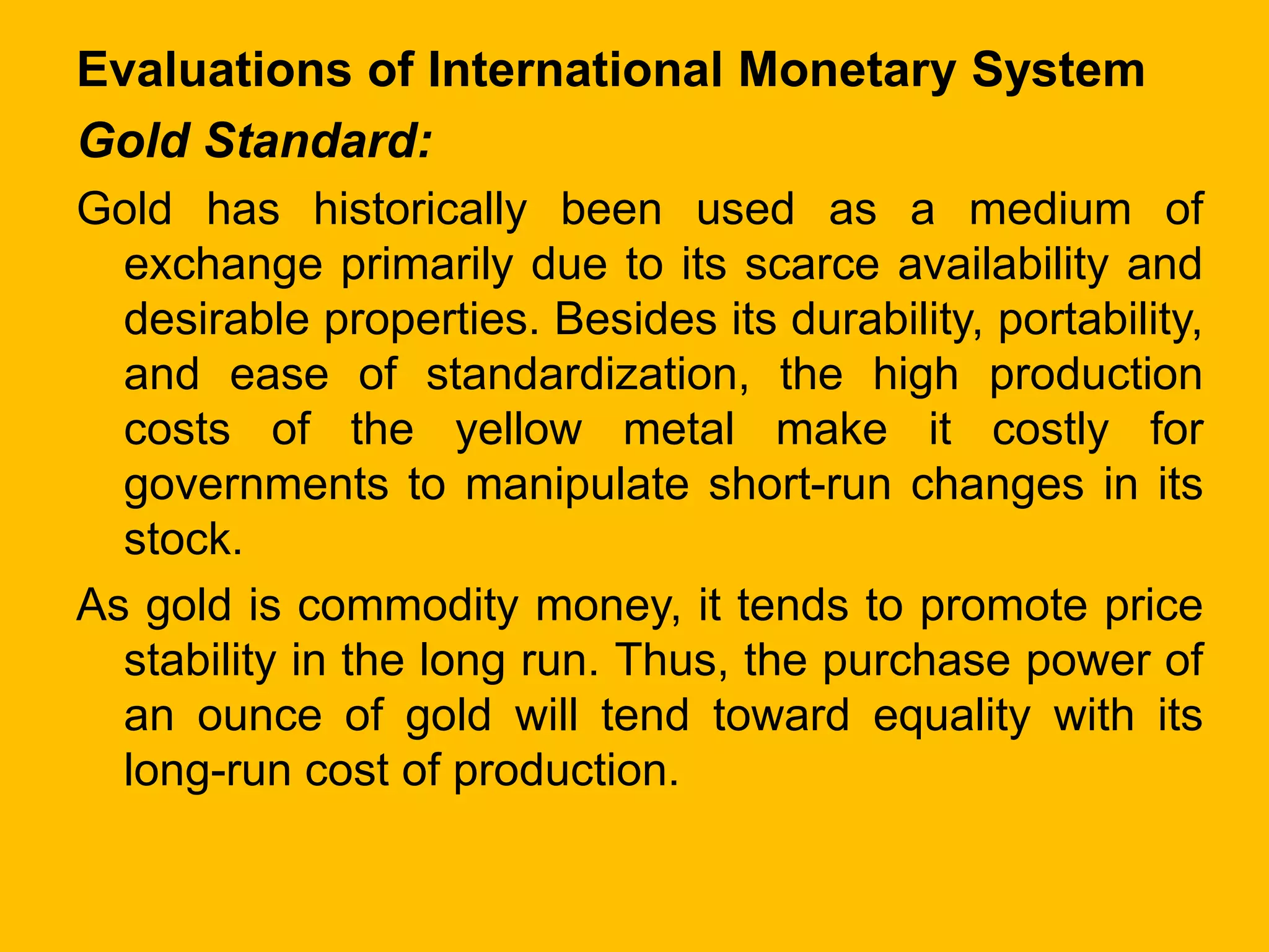 Evaluations of International Monetary System
Gold Standard:
Gold has historically been used as a medium of
exchange primarily due to its scarce availability and
desirable properties. Besides its durability, portability,
and ease of standardization, the high production
costs of the yellow metal make it costly for
governments to manipulate short-run changes in its
stock.
As gold is commodity money, it tends to promote price
stability in the long run. Thus, the purchase power of
an ounce of gold will tend toward equality with its
long-run cost of production.
 