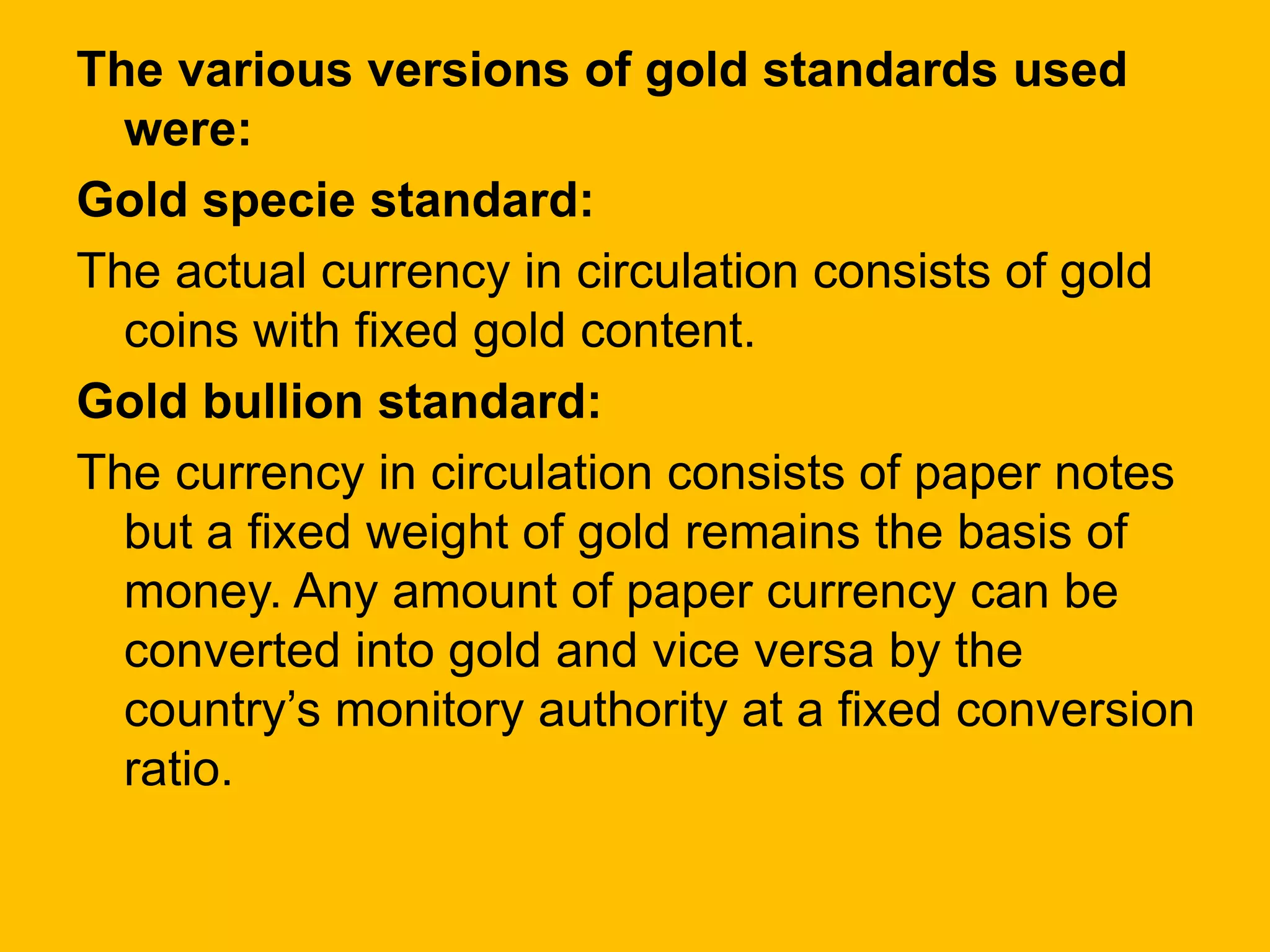 The various versions of gold standards used
were:
Gold specie standard:
The actual currency in circulation consists of gold
coins with fixed gold content.
Gold bullion standard:
The currency in circulation consists of paper notes
but a fixed weight of gold remains the basis of
money. Any amount of paper currency can be
converted into gold and vice versa by the
country’s monitory authority at a fixed conversion
ratio.
 