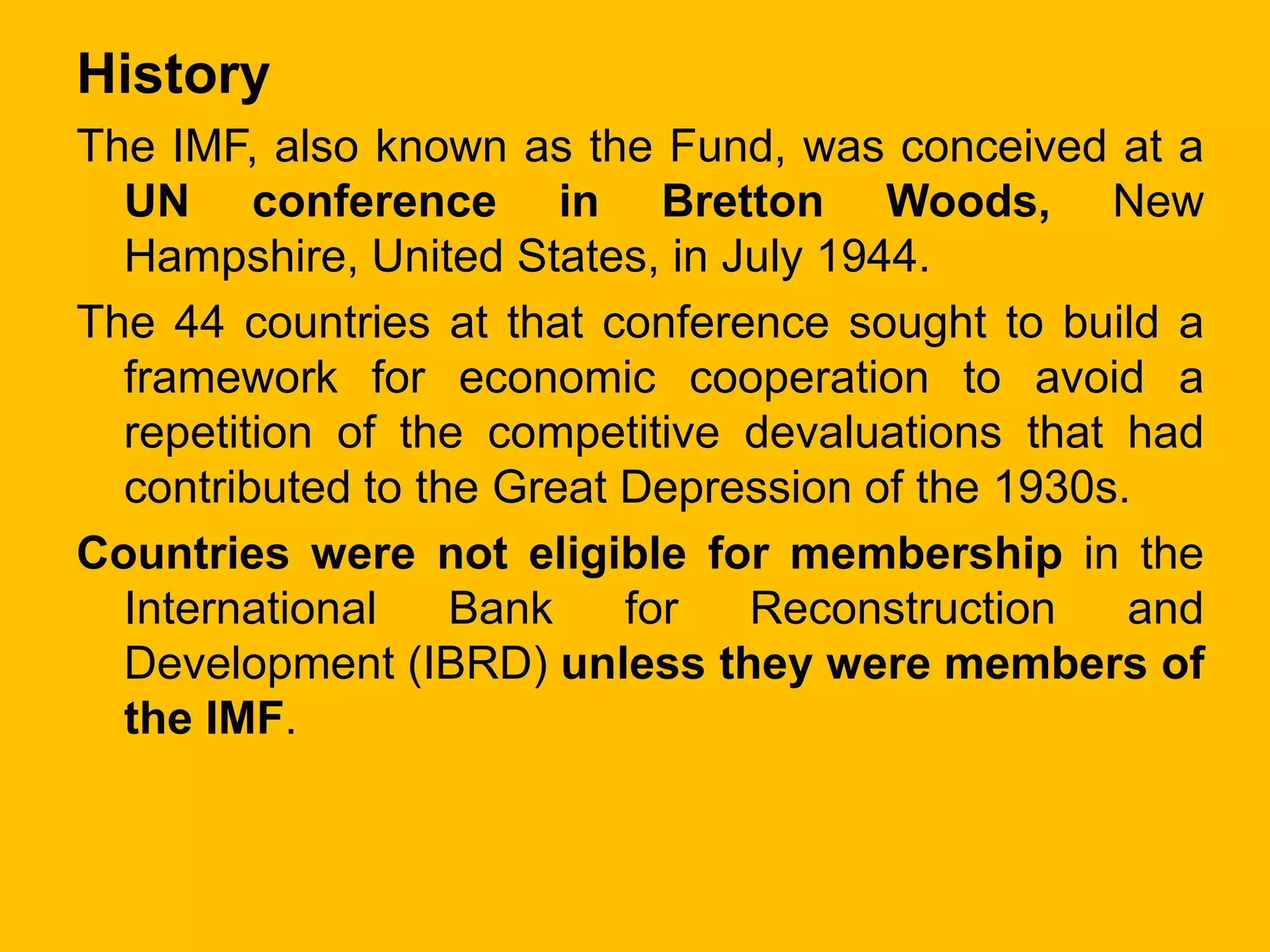 History
The IMF, also known as the Fund, was conceived at a
UN conference in Bretton Woods, New
Hampshire, United States, in July 1944.
The 44 countries at that conference sought to build a
framework for economic cooperation to avoid a
repetition of the competitive devaluations that had
contributed to the Great Depression of the 1930s.
Countries were not eligible for membership in the
International Bank for Reconstruction and
Development (IBRD) unless they were members of
the IMF.
 