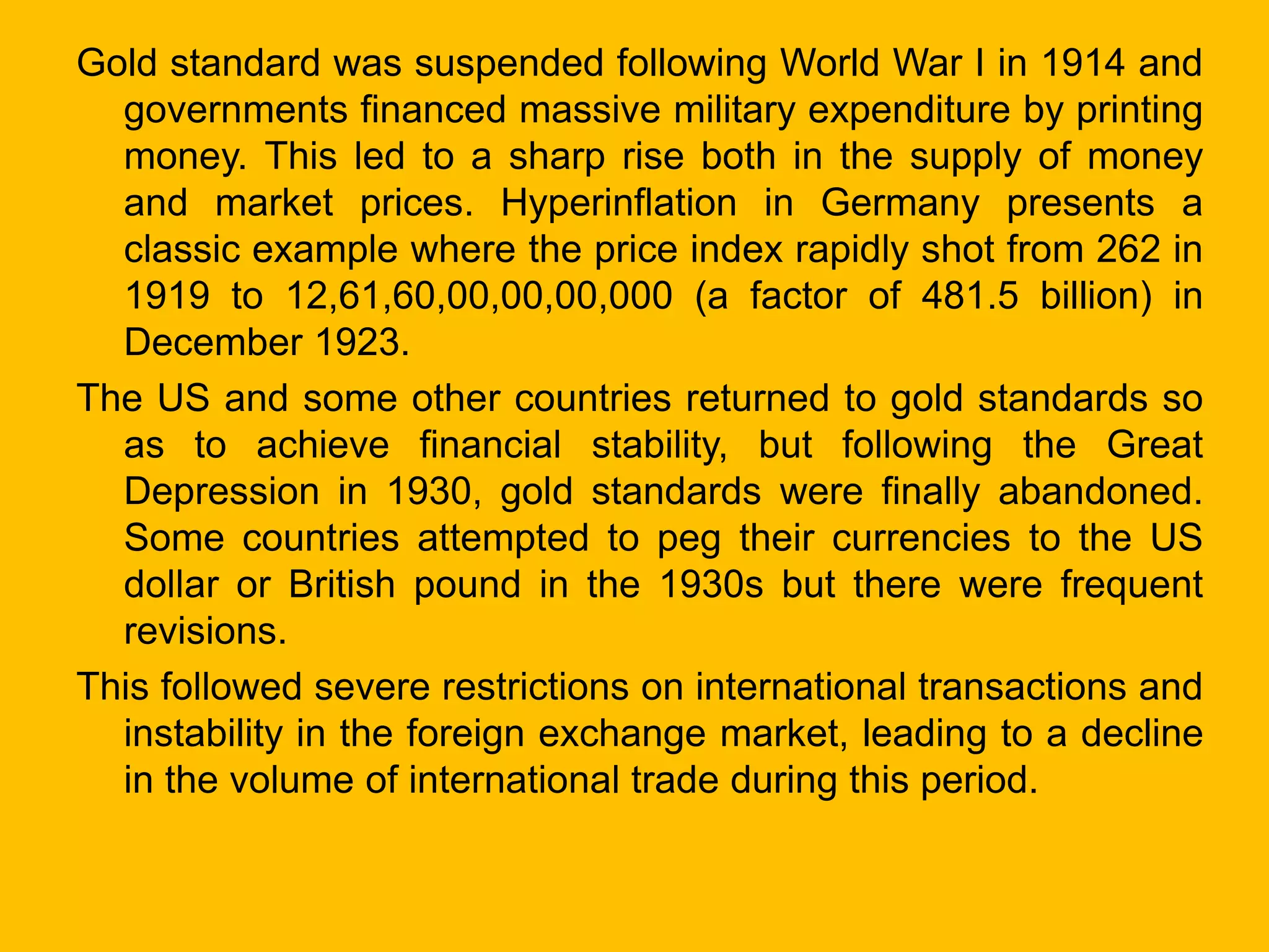 Gold standard was suspended following World War I in 1914 and
governments financed massive military expenditure by printing
money. This led to a sharp rise both in the supply of money
and market prices. Hyperinflation in Germany presents a
classic example where the price index rapidly shot from 262 in
1919 to 12,61,60,00,00,00,000 (a factor of 481.5 billion) in
December 1923.
The US and some other countries returned to gold standards so
as to achieve financial stability, but following the Great
Depression in 1930, gold standards were finally abandoned.
Some countries attempted to peg their currencies to the US
dollar or British pound in the 1930s but there were frequent
revisions.
This followed severe restrictions on international transactions and
instability in the foreign exchange market, leading to a decline
in the volume of international trade during this period.
 