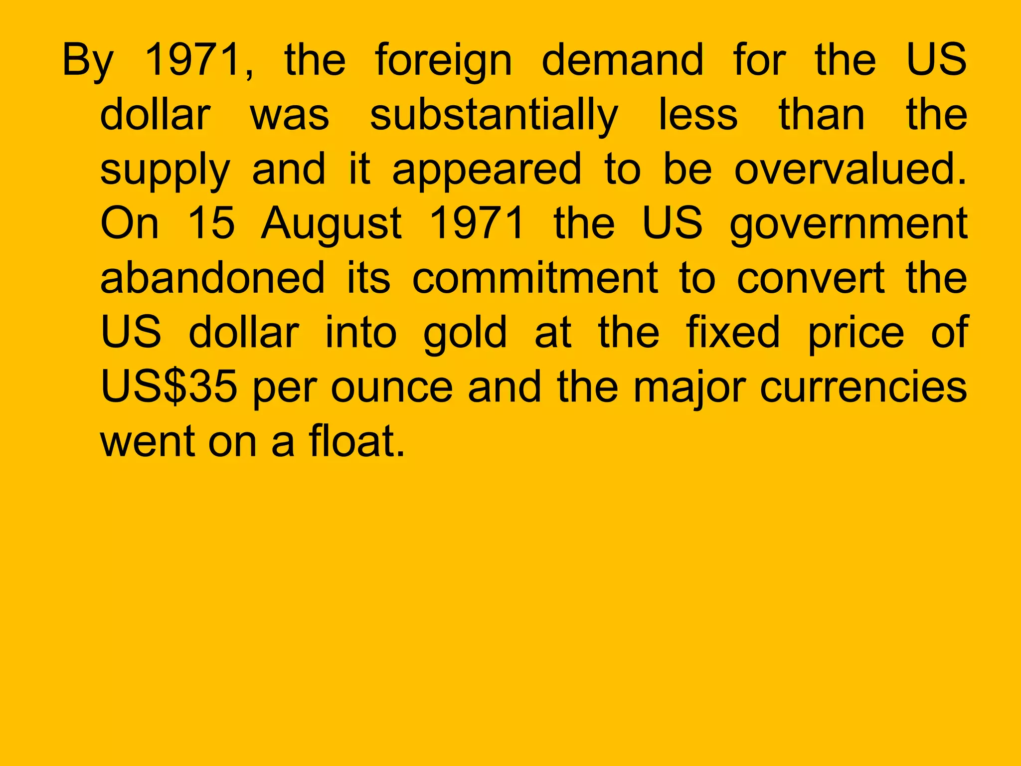 By 1971, the foreign demand for the US
dollar was substantially less than the
supply and it appeared to be overvalued.
On 15 August 1971 the US government
abandoned its commitment to convert the
US dollar into gold at the fixed price of
US$35 per ounce and the major currencies
went on a float.
 