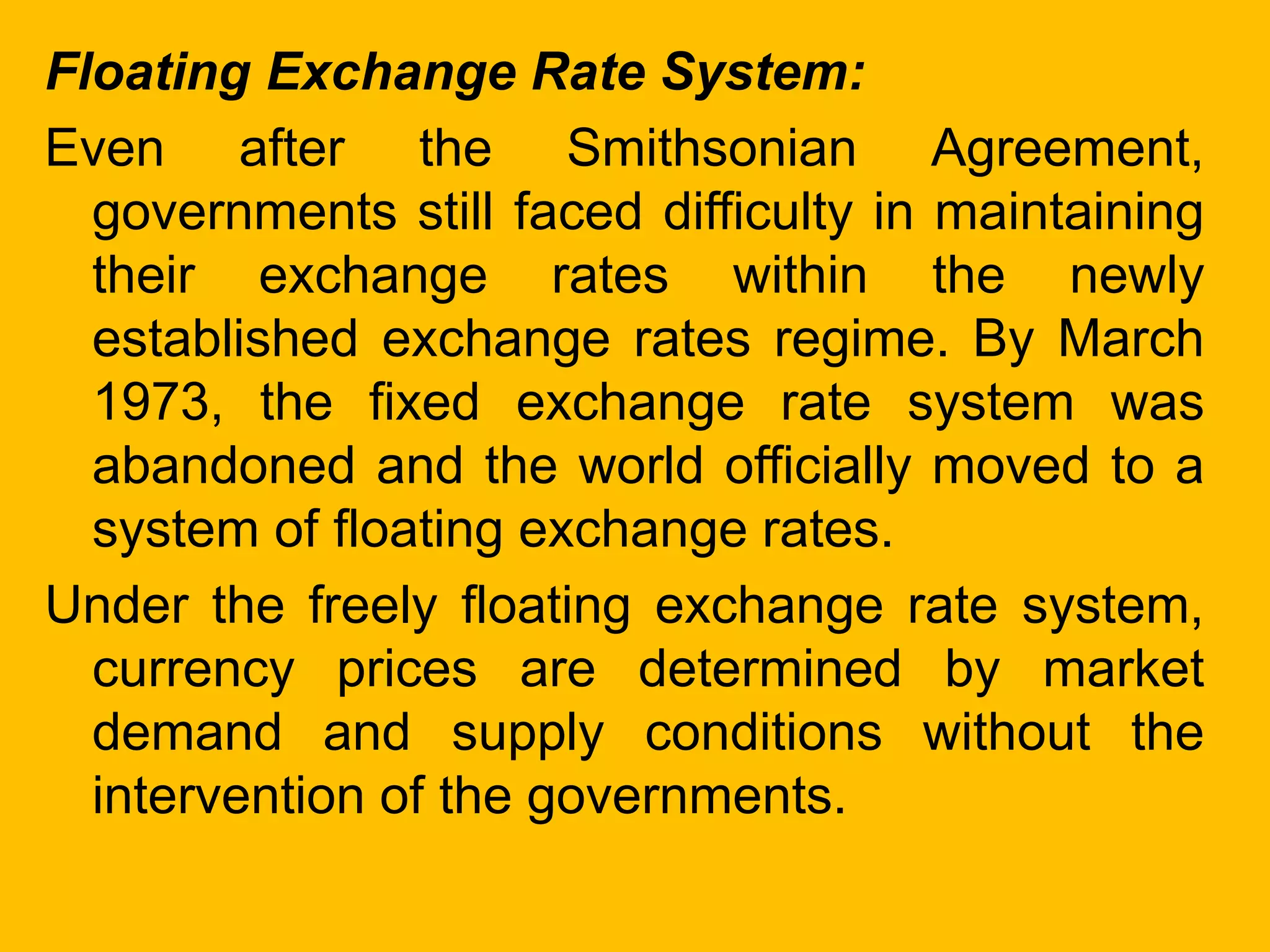 Floating Exchange Rate System:
Even after the Smithsonian Agreement,
governments still faced difficulty in maintaining
their exchange rates within the newly
established exchange rates regime. By March
1973, the fixed exchange rate system was
abandoned and the world officially moved to a
system of floating exchange rates.
Under the freely floating exchange rate system,
currency prices are determined by market
demand and supply conditions without the
intervention of the governments.
 