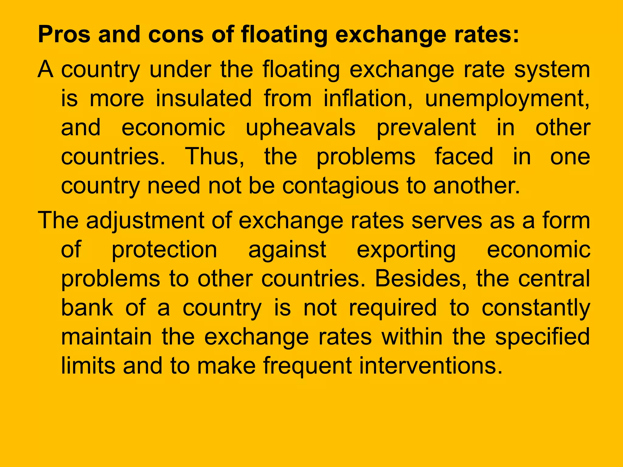Pros and cons of floating exchange rates:
A country under the floating exchange rate system
is more insulated from inflation, unemployment,
and economic upheavals prevalent in other
countries. Thus, the problems faced in one
country need not be contagious to another.
The adjustment of exchange rates serves as a form
of protection against exporting economic
problems to other countries. Besides, the central
bank of a country is not required to constantly
maintain the exchange rates within the specified
limits and to make frequent interventions.
 