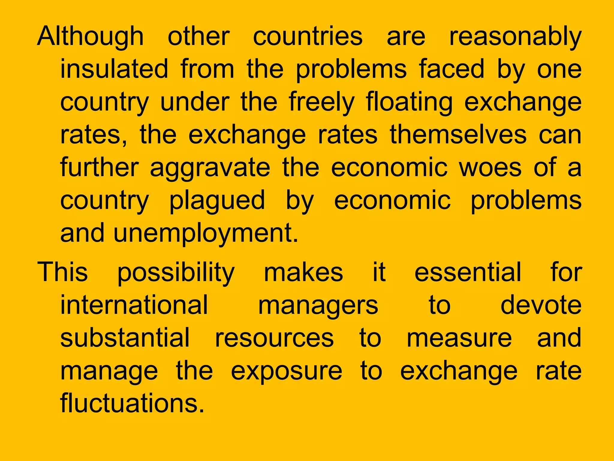 Although other countries are reasonably
insulated from the problems faced by one
country under the freely floating exchange
rates, the exchange rates themselves can
further aggravate the economic woes of a
country plagued by economic problems
and unemployment.
This possibility makes it essential for
international managers to devote
substantial resources to measure and
manage the exposure to exchange rate
fluctuations.
 