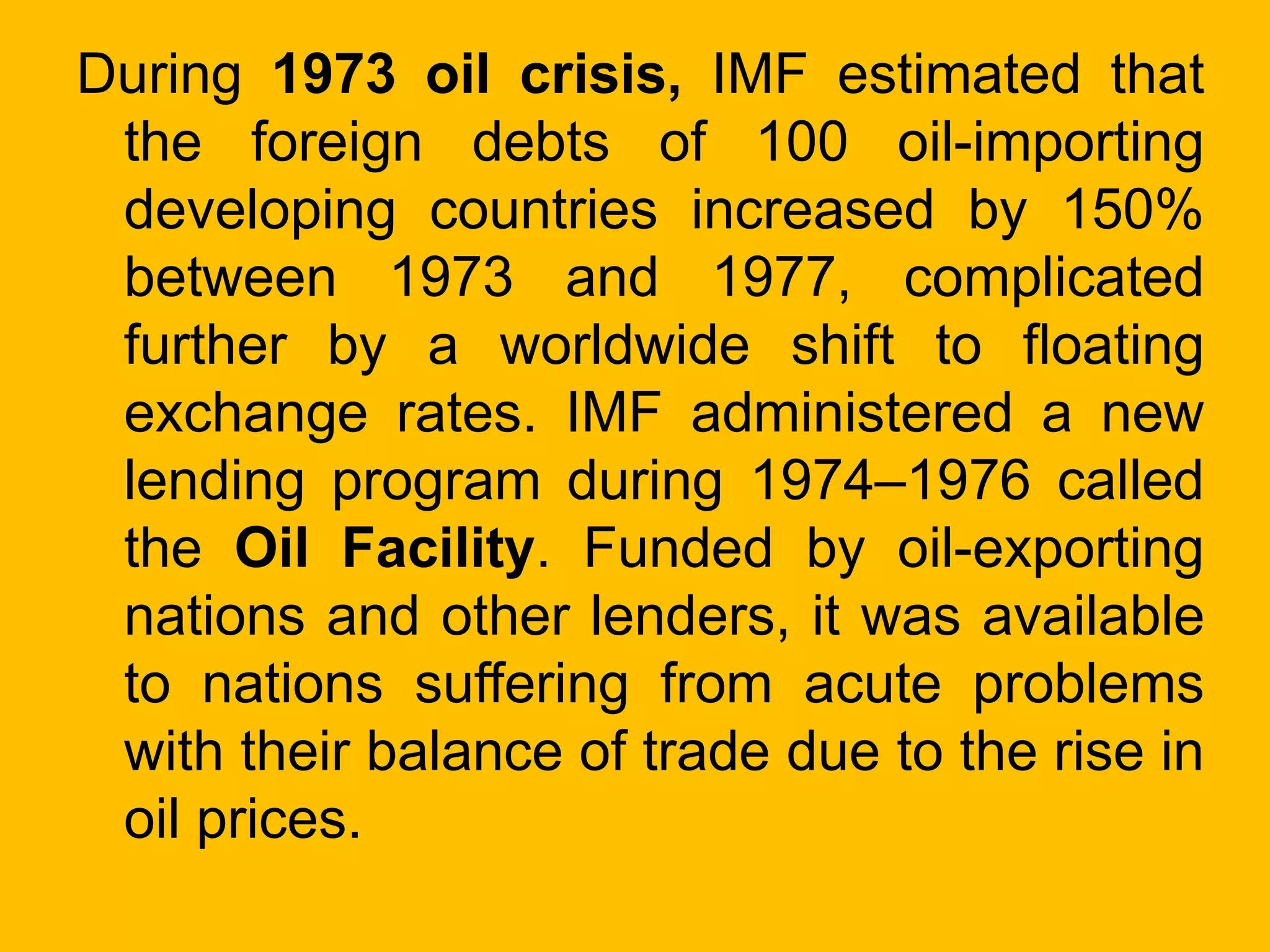 During 1973 oil crisis, IMF estimated that
the foreign debts of 100 oil-importing
developing countries increased by 150%
between 1973 and 1977, complicated
further by a worldwide shift to floating
exchange rates. IMF administered a new
lending program during 1974–1976 called
the Oil Facility. Funded by oil-exporting
nations and other lenders, it was available
to nations suffering from acute problems
with their balance of trade due to the rise in
oil prices.
 