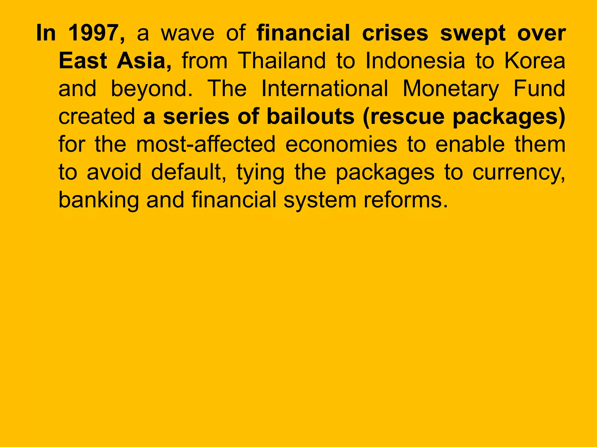In 1997, a wave of financial crises swept over
East Asia, from Thailand to Indonesia to Korea
and beyond. The International Monetary Fund
created a series of bailouts (rescue packages)
for the most-affected economies to enable them
to avoid default, tying the packages to currency,
banking and financial system reforms.
 