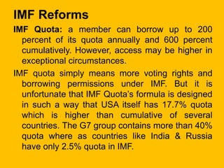 IMF Reforms
IMF Quota: a member can borrow up to 200
percent of its quota annually and 600 percent
cumulatively. However, ...
