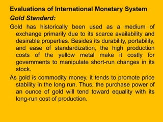 Evaluations of International Monetary System
Gold Standard:
Gold has historically been used as a medium of
exchange primar...