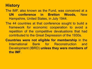 History
The IMF, also known as the Fund, was conceived at a
UN conference in Bretton Woods, New
Hampshire, United States, ...