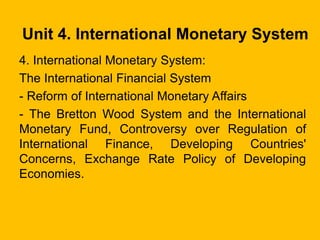 Unit 4. International Monetary System
4. International Monetary System:
The International Financial System
- Reform of International Monetary Affairs
- The Bretton Wood System and the International
Monetary Fund, Controversy over Regulation of
International Finance, Developing Countries'
Concerns, Exchange Rate Policy of Developing
Economies.
 
