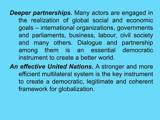 Deeper partnerships. Many actors are engaged in
the realization of global social and economic
goals – international organizations, governments
and parliaments, business, labour, civil society
and many others. Dialogue and partnership
among them is an essential democratic
instrument to create a better world.
An effective United Nations. A stronger and more
efficient multilateral system is the key instrument
to create a democratic, legitimate and coherent
framework for globalization.
 
