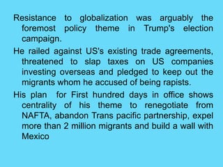 Resistance to globalization was arguably the
foremost policy theme in Trump's election
campaign.
He railed against US's existing trade agreements,
threatened to slap taxes on US companies
investing overseas and pledged to keep out the
migrants whom he accused of being rapists.
His plan for First hundred days in office shows
centrality of his theme to renegotiate from
NAFTA, abandon Trans pacific partnership, expel
more than 2 million migrants and build a wall with
Mexico
 