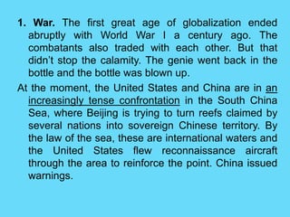 1. War. The first great age of globalization ended
abruptly with World War I a century ago. The
combatants also traded with each other. But that
didn’t stop the calamity. The genie went back in the
bottle and the bottle was blown up.
At the moment, the United States and China are in an
increasingly tense confrontation in the South China
Sea, where Beijing is trying to turn reefs claimed by
several nations into sovereign Chinese territory. By
the law of the sea, these are international waters and
the United States flew reconnaissance aircraft
through the area to reinforce the point. China issued
warnings.
 