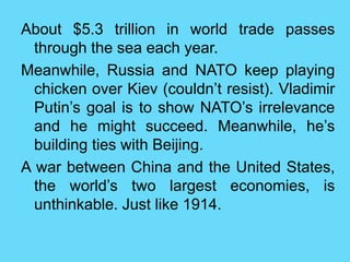 About $5.3 trillion in world trade passes
through the sea each year.
Meanwhile, Russia and NATO keep playing
chicken over Kiev (couldn’t resist). Vladimir
Putin’s goal is to show NATO’s irrelevance
and he might succeed. Meanwhile, he’s
building ties with Beijing.
A war between China and the United States,
the world’s two largest economies, is
unthinkable. Just like 1914.
 