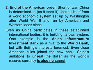 2. End of the American order. Short of war, China
is determined to (as it sees it) liberate itself from
a world economic system set up by Washington
after World War II and run by American and
Western ideas since.
Even as China participates in these established
international bodies, it is building its own system.
One example is the Asian Infrastructure
Investment Bank as a rival to the World Bank,
but with Beijing’s interests foremost. Even close
American allies joined the new bank. China’s
ambitions to unseat the dollar as the world’s
reserve currency is also no secret.
 