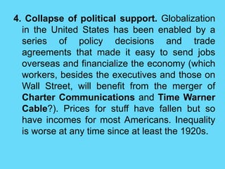 4. Collapse of political support. Globalization
in the United States has been enabled by a
series of policy decisions and trade
agreements that made it easy to send jobs
overseas and financialize the economy (which
workers, besides the executives and those on
Wall Street, will benefit from the merger of
Charter Communications and Time Warner
Cable?). Prices for stuff have fallen but so
have incomes for most Americans. Inequality
is worse at any time since at least the 1920s.
 