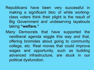 Republicans have been very successful in
making a significant bloc of white working-
class voters think their plight is the result of
Big Government and undeserving layabouts
taking “welfare.”
Many Democrats that have supported the
neoliberal agenda wiggle this way and that,
offering bromides about going to community
college, etc. Real moves that could improve
wages and opportunity, such as building
advanced infrastructure, are stuck in our
political dysfunction.
 