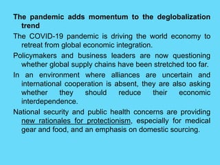 The pandemic adds momentum to the deglobalization
trend
The COVID-19 pandemic is driving the world economy to
retreat from global economic integration.
Policymakers and business leaders are now questioning
whether global supply chains have been stretched too far.
In an environment where alliances are uncertain and
international cooperation is absent, they are also asking
whether they should reduce their economic
interdependence.
National security and public health concerns are providing
new rationales for protectionism, especially for medical
gear and food, and an emphasis on domestic sourcing.
 
