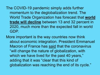 The COVID-19 pandemic simply adds further
momentum to the deglobalization trend. The
World Trade Organization has forecast that world
trade will decline between 13 and 32 percent in
2020, much more than the expected fall in world
GDP.
More important is the way countries now think
about economic integration. President Emmanuel
Macron of France has said that the coronavirus
“will change the nature of globalization, with
which we have lived for the past 40 years,”
adding that it was “clear that this kind of
globalization was reaching the end of its cycle.”
 