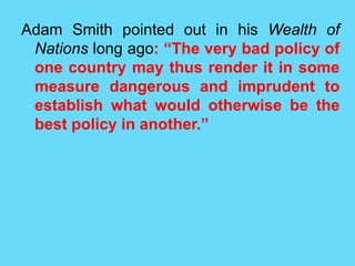 Adam Smith pointed out in his Wealth of
Nations long ago: “The very bad policy of
one country may thus render it in some
measure dangerous and imprudent to
establish what would otherwise be the
best policy in another.”
 