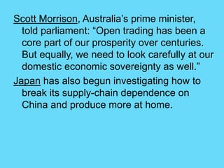 Scott Morrison, Australia’s prime minister,
told parliament: “Open trading has been a
core part of our prosperity over centuries.
But equally, we need to look carefully at our
domestic economic sovereignty as well.”
Japan has also begun investigating how to
break its supply-chain dependence on
China and produce more at home.
 
