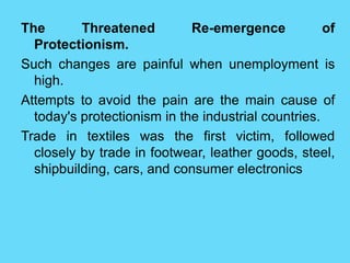 The Threatened Re-emergence of
Protectionism.
Such changes are painful when unemployment is
high.
Attempts to avoid the pain are the main cause of
today's protectionism in the industrial countries.
Trade in textiles was the first victim, followed
closely by trade in footwear, leather goods, steel,
shipbuilding, cars, and consumer electronics
 