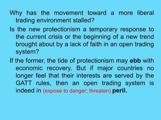 Why has the movement toward a more liberal
trading environment stalled?
Is the new protectionism a temporary response to
the current crisis or the beginning of a new trend
brought about by a lack of faith in an open trading
system?
If the former, the tide of protectionism may ebb with
economic recovery. But if major countries no
longer feel that their interests are served by the
GATT rules, then an open trading system is
indeed in (expose to danger; threaten) peril.
 