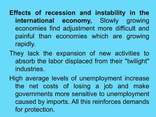 Effects of recession and instability in the
international economy, Slowly growing
economies find adjustment more difficult and
painful than economies which are growing
rapidly.
They lack the expansion of new activities to
absorb the labor displaced from their "twilight"
industries.
High average levels of unemployment increase
the net costs of losing a job and make
governments more sensitive to unemployment
caused by imports. All this reinforces demands
for protection.
 