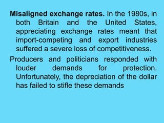 Misaligned exchange rates. In the 1980s, in
both Britain and the United States,
appreciating exchange rates meant that
import-competing and export industries
suffered a severe loss of competitiveness.
Producers and politicians responded with
louder demands for protection.
Unfortunately, the depreciation of the dollar
has failed to stifle these demands
 