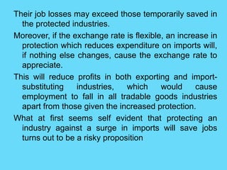 Their job losses may exceed those temporarily saved in
the protected industries.
Moreover, if the exchange rate is flexible, an increase in
protection which reduces expenditure on imports will,
if nothing else changes, cause the exchange rate to
appreciate.
This will reduce profits in both exporting and import-
substituting industries, which would cause
employment to fall in all tradable goods industries
apart from those given the increased protection.
What at first seems self evident that protecting an
industry against a surge in imports will save jobs
turns out to be a risky proposition
 