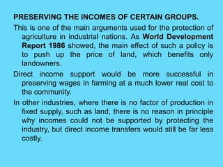 PRESERVING THE INCOMES OF CERTAIN GROUPS.
This is one of the main arguments used for the protection of
agriculture in industrial nations. As World Development
Report 1986 showed, the main effect of such a policy is
to push up the price of land, which benefits only
landowners.
Direct income support would be more successful in
preserving wages in farming at a much lower real cost to
the community.
In other industries, where there is no factor of production in
fixed supply, such as land, there is no reason in principle
why incomes could not be supported by protecting the
industry, but direct income transfers would still be far less
costly.
 
