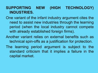 SUPPORTING NEW (HIGH TECHNOLOGY)
INDUSTRIES.
One variant of the infant industry argument cites the
need to assist new industries through the learning
period (when the local industry cannot compete
with already established foreign firms).
Another variant relies on external benefits such as
technical spin-offs as a justification for protection.
The learning period argument is subject to the
standard criticism that it implies a failure in the
capital market.
 