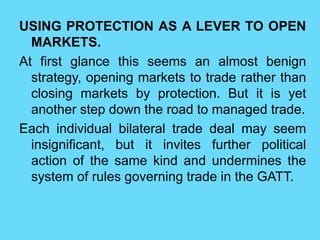 USING PROTECTION AS A LEVER TO OPEN
MARKETS.
At first glance this seems an almost benign
strategy, opening markets to trade rather than
closing markets by protection. But it is yet
another step down the road to managed trade.
Each individual bilateral trade deal may seem
insignificant, but it invites further political
action of the same kind and undermines the
system of rules governing trade in the GATT.
 