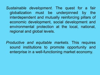 Sustainable development. The quest for a fair
globalization must be underpinned by the
interdependent and mutually reinforcing pillars of
economic development, social development and
environmental protection at the local, national,
regional and global levels.
Productive and equitable markets. This requires
sound institutions to promote opportunity and
enterprise in a well-functioning market economy.
 